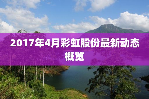 2017年4月彩虹股份最新動態(tài)概覽