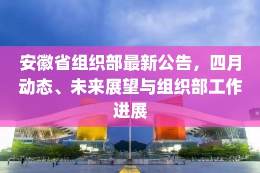 安徽省組織部最新公告，四月動(dòng)態(tài)、未來(lái)展望與組織部工作進(jìn)展