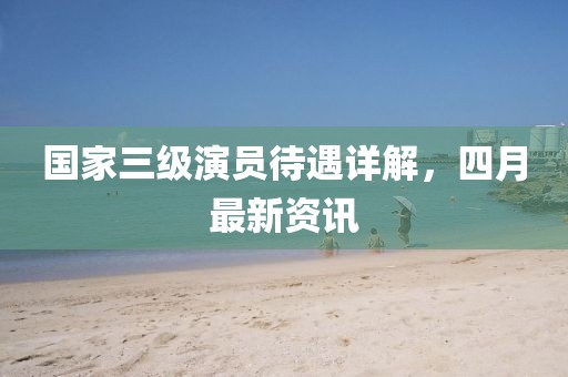 國家三級(jí)演員待遇詳解，四月最新資訊