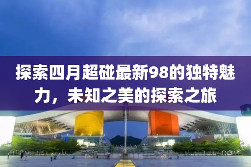 探索四月超碰最新98的獨(dú)特魅力，未知之美的探索之旅