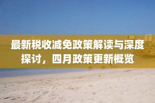 最新稅收減免政策解讀與深度探討，四月政策更新概覽