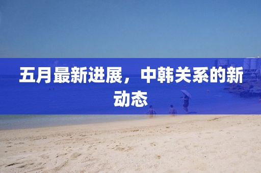 五月最新進展，中韓關系的新動態(tài)