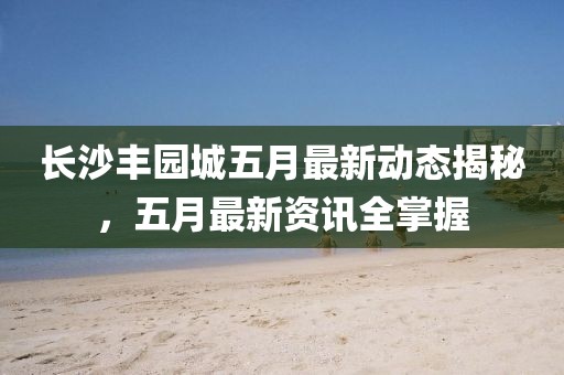 長沙豐園城五月最新動態(tài)揭秘，五月最新資訊全掌握