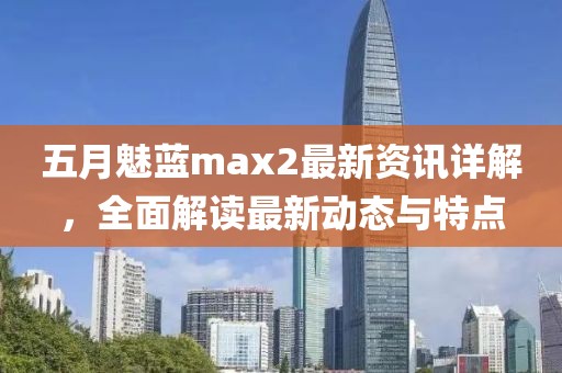 五月魅藍max2最新資訊詳解，全面解讀最新動態(tài)與特點