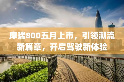 摩瑞800五月上市，引領(lǐng)潮流新篇章，開啟駕駛新體驗(yàn)