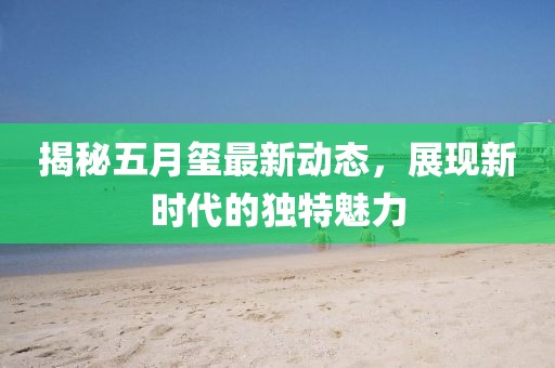 揭秘五月璽最新動態(tài)，展現(xiàn)新時代的獨特魅力