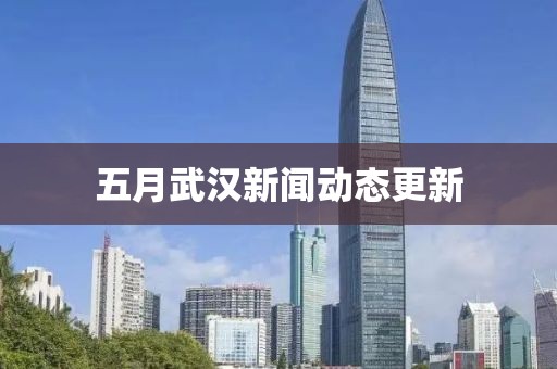 五月武漢新聞動態(tài)更新