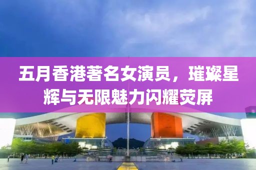 五月香港著名女演員，璀璨星輝與無限魅力閃耀熒屏