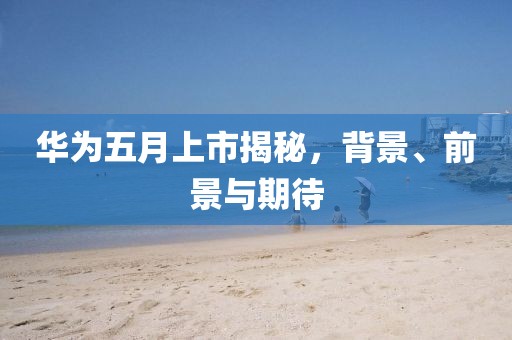 華為五月上市揭秘，背景、前景與期待