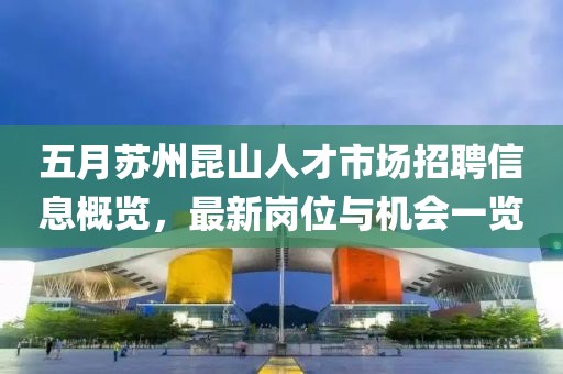 五月蘇州昆山人才市場招聘信息概覽，最新崗位與機(jī)會一覽