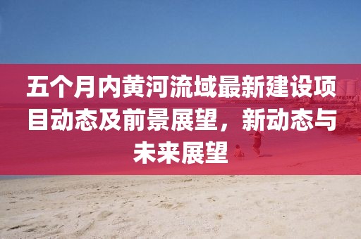 五個(gè)月內(nèi)黃河流域最新建設(shè)項(xiàng)目動(dòng)態(tài)及前景展望，新動(dòng)態(tài)與未來展望