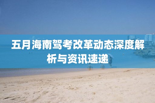 五月海南駕考改革動態(tài)深度解析與資訊速遞