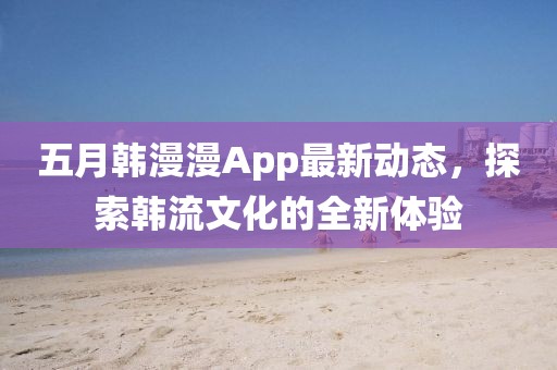 五月韓漫漫App最新動態(tài)，探索韓流文化的全新體驗