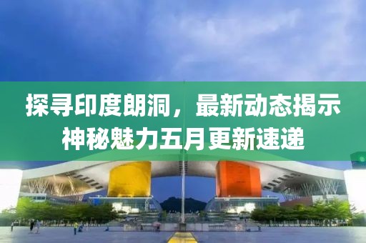 探尋印度朗洞，最新動態(tài)揭示神秘魅力五月更新速遞