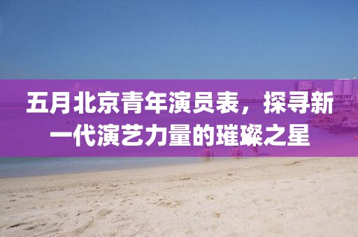 五月北京青年演員表，探尋新一代演藝力量的璀璨之星