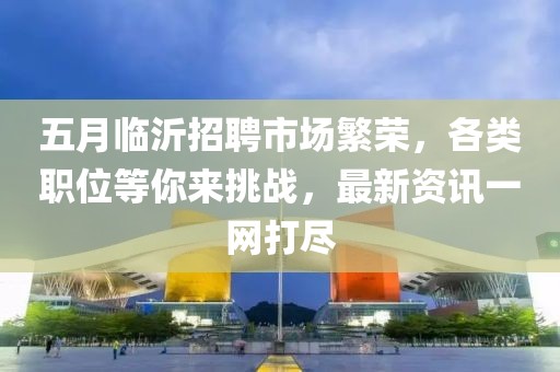 五月臨沂招聘市場(chǎng)繁榮，各類職位等你來(lái)挑戰(zhàn)，最新資訊一網(wǎng)打盡