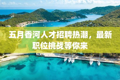 五月香河人才招聘熱潮，最新職位挑戰(zhàn)等你來(lái)