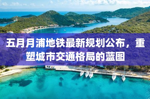 五月月浦地鐵最新規(guī)劃公布，重塑城市交通格局的藍圖