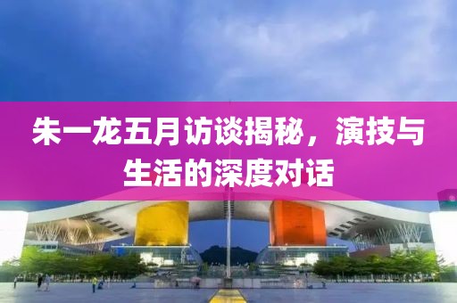 朱一龍五月訪談揭秘，演技與生活的深度對(duì)話