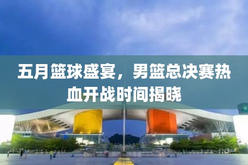 五月籃球盛宴，男籃總決賽熱血開戰(zhàn)時間揭曉
