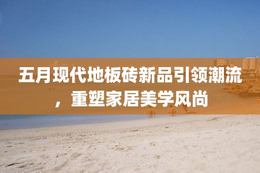 五月現(xiàn)代地板磚新品引領潮流，重塑家居美學風尚