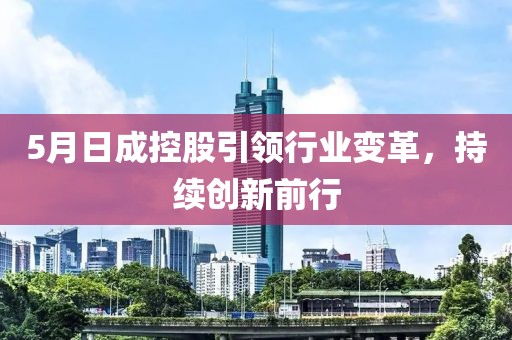 5月日成控股引領(lǐng)行業(yè)變革，持續(xù)創(chuàng)新前行