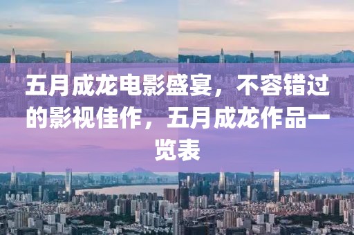 五月成龍電影盛宴，不容錯過的影視佳作，五月成龍作品一覽表