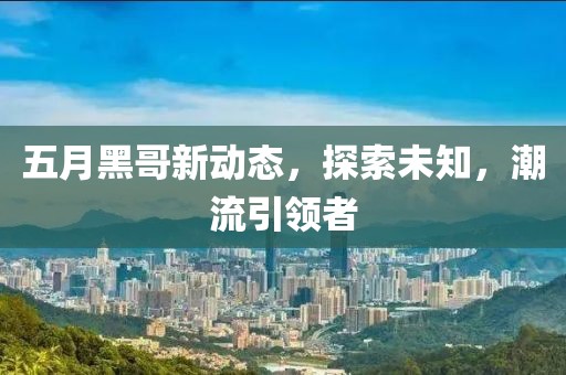 五月黑哥新動態(tài)，探索未知，潮流引領(lǐng)者