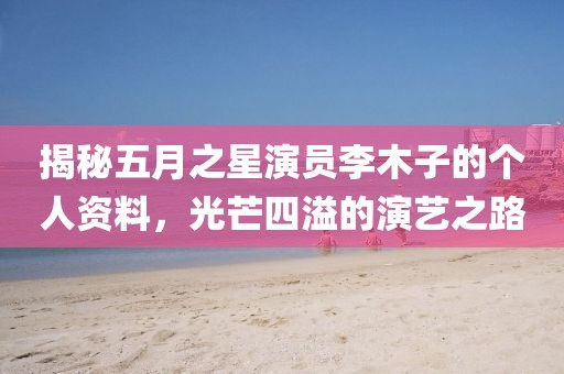 揭秘五月之星演員李木子的個(gè)人資料，光芒四溢的演藝之路