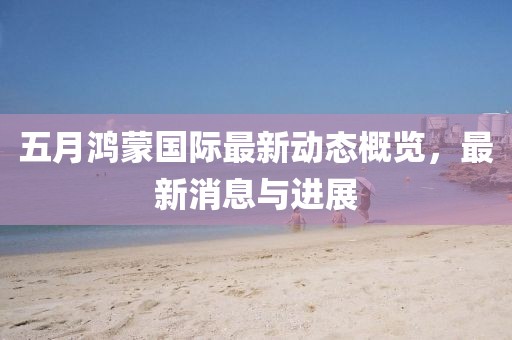 五月鴻蒙國(guó)際最新動(dòng)態(tài)概覽，最新消息與進(jìn)展
