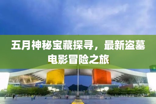 五月神秘寶藏探尋，最新盜墓電影冒險之旅