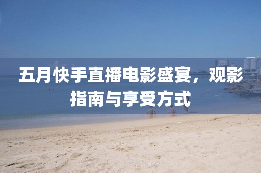 五月快手直播電影盛宴，觀影指南與享受方式