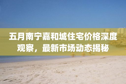 五月南寧嘉和城住宅價格深度觀察，最新市場動態(tài)揭秘