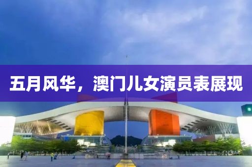 五月風(fēng)華，澳門(mén)兒女演員表展現(xiàn)