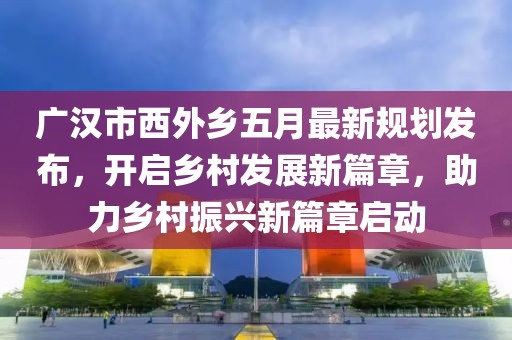 廣漢市西外鄉(xiāng)五月最新規(guī)劃發(fā)布，開啟鄉(xiāng)村發(fā)展新篇章，助力鄉(xiāng)村振興新篇章啟動