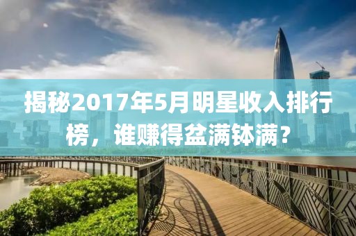 揭秘2017年5月明星收入排行榜，誰賺得盆滿缽滿？