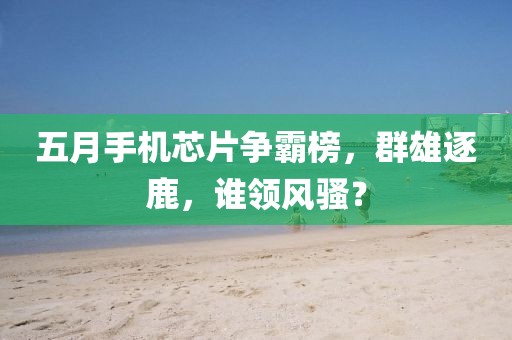 五月手機(jī)芯片爭(zhēng)霸榜，群雄逐鹿，誰(shuí)領(lǐng)風(fēng)騷？