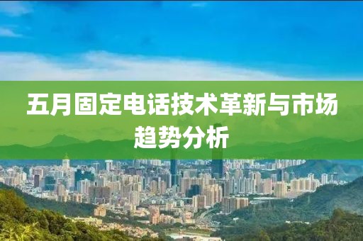 五月固定電話技術(shù)革新與市場趨勢分析
