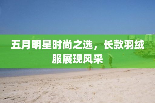 五月明星時(shí)尚之選，長(zhǎng)款羽絨服展現(xiàn)風(fēng)采