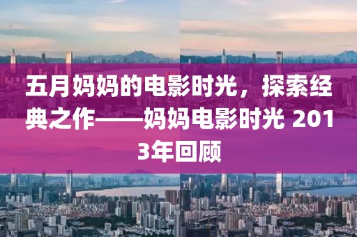 五月媽媽的電影時光，探索經(jīng)典之作——媽媽電影時光 2013年回顧