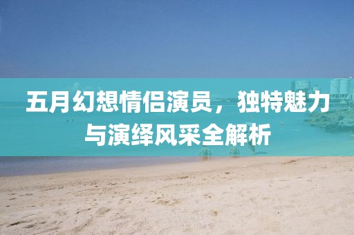 五月幻想情侶演員，獨(dú)特魅力與演繹風(fēng)采全解析