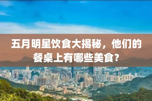 五月明星飲食大揭秘，他們的餐桌上有哪些美食？