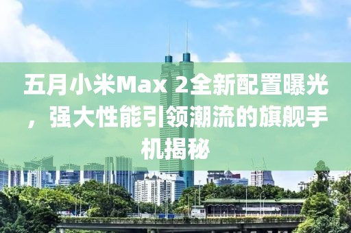 五月小米Max 2全新配置曝光，強(qiáng)大性能引領(lǐng)潮流的旗艦手機(jī)揭秘