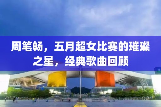 周筆暢，五月超女比賽的璀璨之星，經(jīng)典歌曲回顧