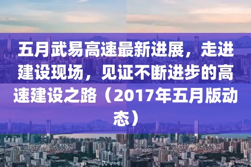 五月武易高速最新進展，走進建設(shè)現(xiàn)場，見證不斷進步的高速建設(shè)之路（2017年五月版動態(tài)）