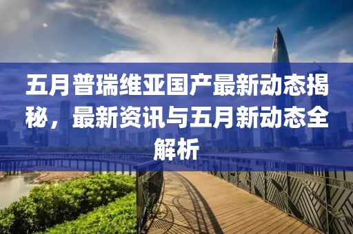 五月普瑞維亞國產(chǎn)最新動態(tài)揭秘，最新資訊與五月新動態(tài)全解析