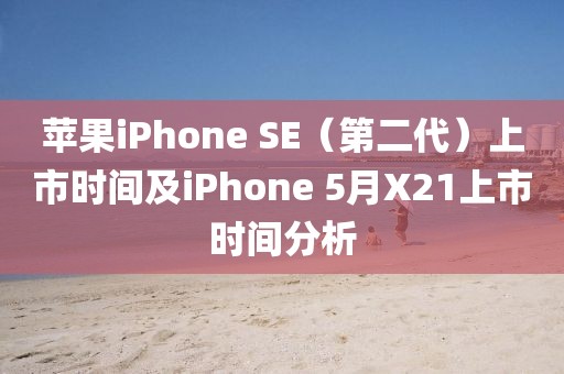 蘋果iPhone SE（第二代）上市時間及iPhone 5月X21上市時間分析