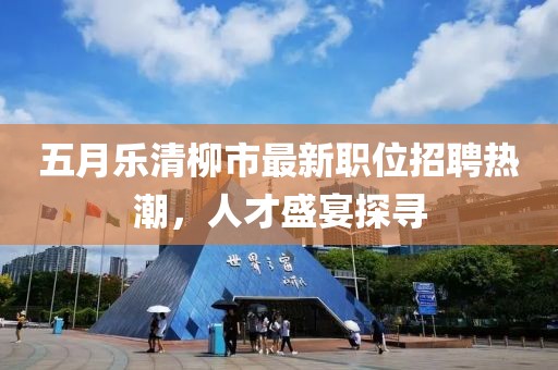 五月樂清柳市最新職位招聘熱潮，人才盛宴探尋