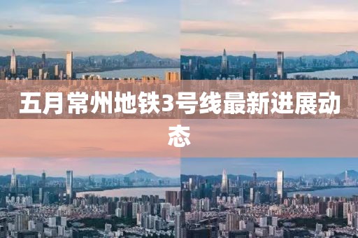 五月常州地鐵3號(hào)線最新進(jìn)展動(dòng)態(tài)
