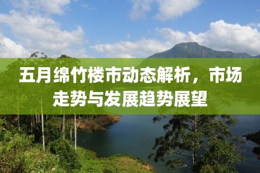 五月綿竹樓市動態(tài)解析，市場走勢與發(fā)展趨勢展望